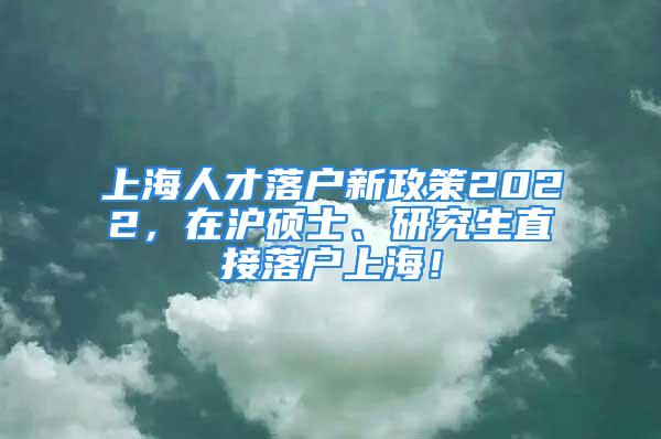 上海人才落户新政策2022，在沪硕士、研究生直接落户上海！