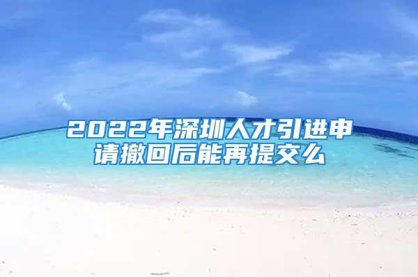 2022年深圳人才引进申请撤回后能再提交么