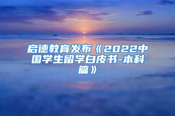 启德教育发布《2022中国学生留学白皮书-本科篇》