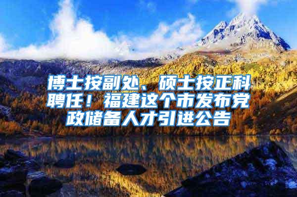 博士按副处、硕士按正科聘任！福建这个市发布党政储备人才引进公告