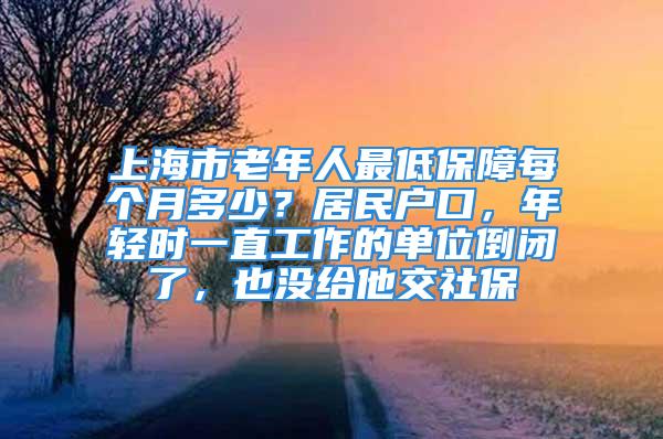 上海市老年人最低保障每个月多少？居民户口，年轻时一直工作的单位倒闭了，也没给他交社保