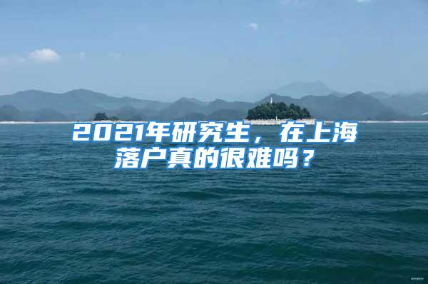 2021年研究生，在上海落户真的很难吗？