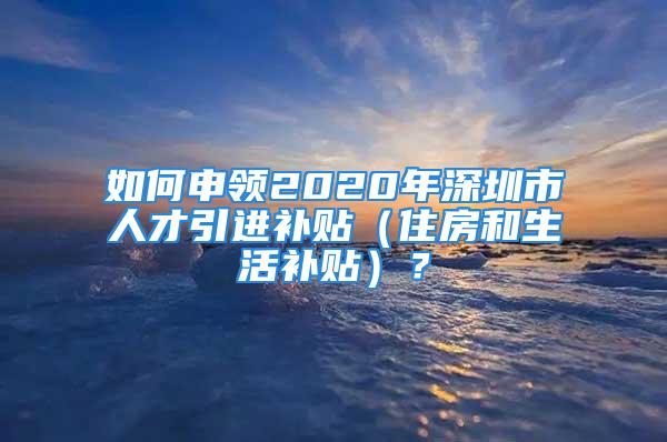 如何申领2020年深圳市人才引进补贴（住房和生活补贴）？