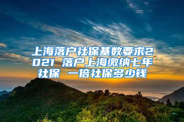 上海落户社保基数要求2021 落户上海缴纳七年社保 一倍社保多少钱