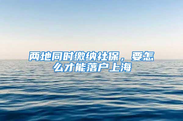 两地同时缴纳社保，要怎么才能落户上海