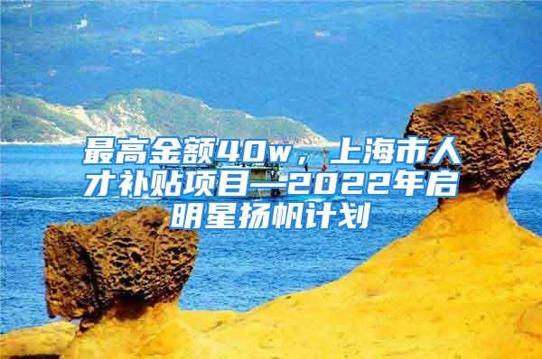 最高金额40w，上海市人才补贴项目—2022年启明星扬帆计划