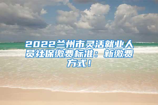 2022兰州市灵活就业人员社保缴费标准：新缴费方式！