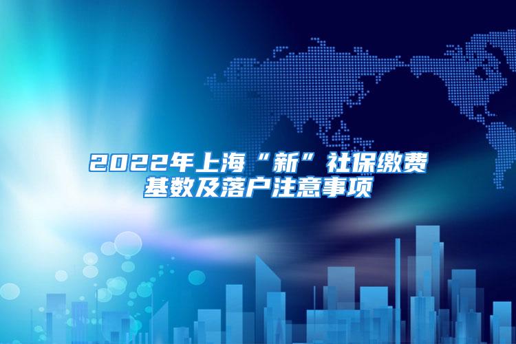 2022年上海“新”社保缴费基数及落户注意事项