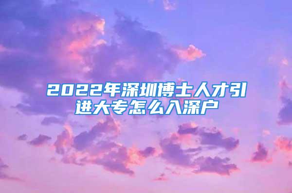 2022年深圳博士人才引进大专怎么入深户