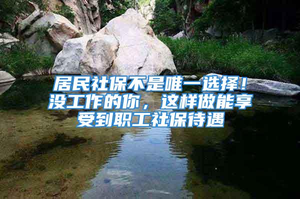 居民社保不是唯一选择！没工作的你，这样做能享受到职工社保待遇