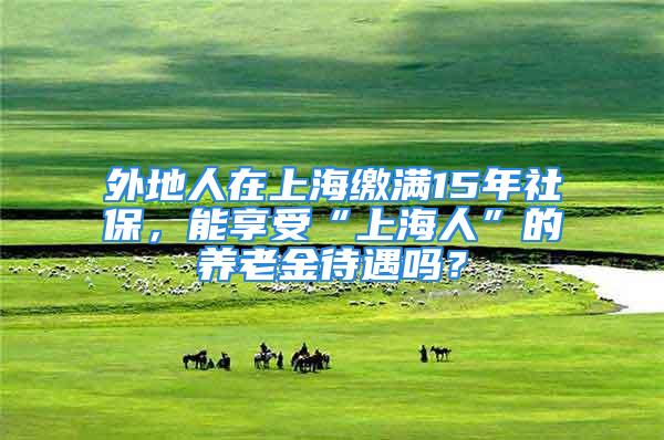 外地人在上海缴满15年社保，能享受“上海人”的养老金待遇吗？