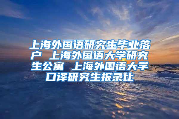 上海外国语研究生毕业落户 上海外国语大学研究生公寓 上海外国语大学口译研究生报录比