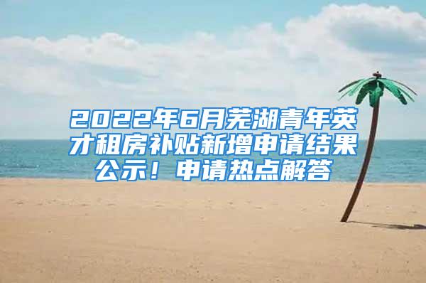 2022年6月芜湖青年英才租房补贴新增申请结果公示！申请热点解答→