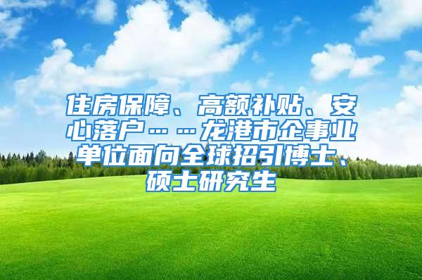 住房保障、高额补贴、安心落户……龙港市企事业单位面向全球招引博士、硕士研究生