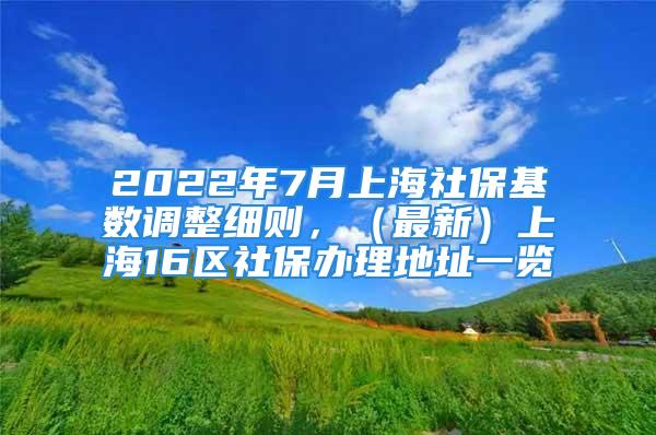 2022年7月上海社保基数调整细则，（最新）上海16区社保办理地址一览