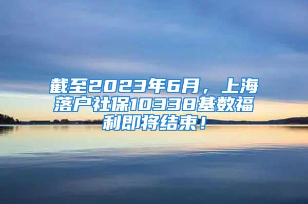 截至2023年6月，上海落户社保10338基数福利即将结束！