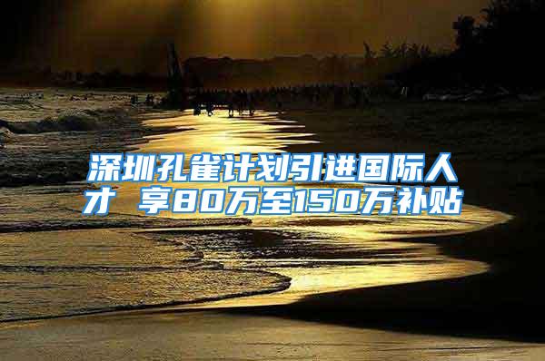 深圳孔雀计划引进国际人才 享80万至150万补贴