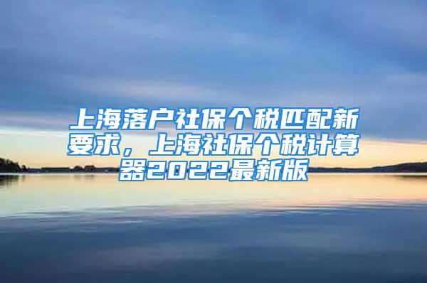 上海落户社保个税匹配新要求，上海社保个税计算器2022最新版