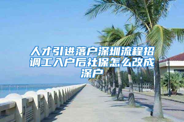 人才引进落户深圳流程招调工入户后社保怎么改成深户