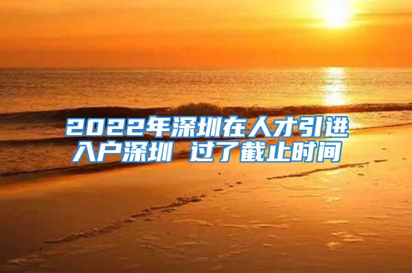 2022年深圳在人才引进入户深圳 过了截止时间