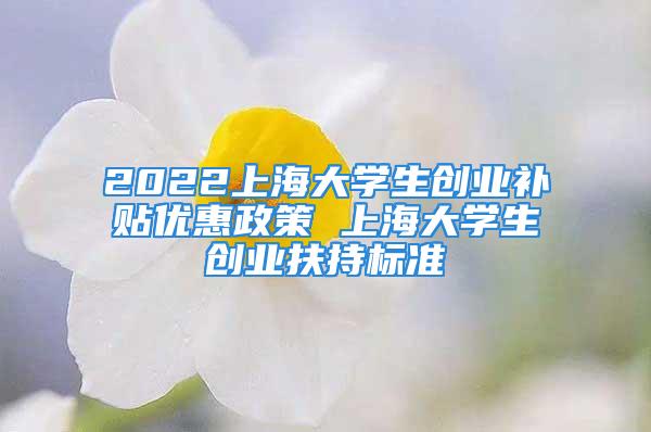 2022上海大学生创业补贴优惠政策 上海大学生创业扶持标准