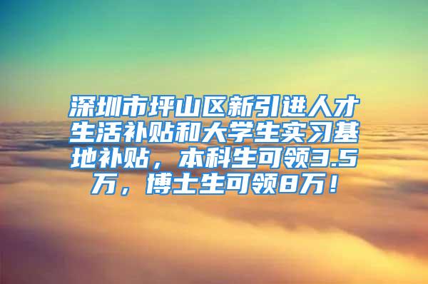 深圳市坪山区新引进人才生活补贴和大学生实习基地补贴，本科生可领3.5万，博士生可领8万！