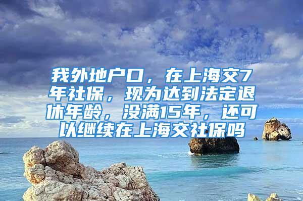 我外地户口，在上海交7年社保，现为达到法定退休年龄，没满15年，还可以继续在上海交社保吗