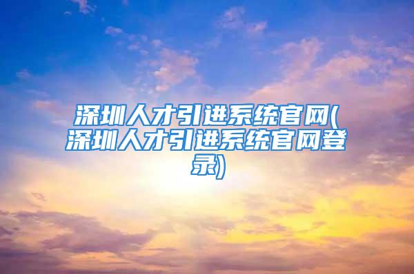 深圳人才引进系统官网(深圳人才引进系统官网登录)