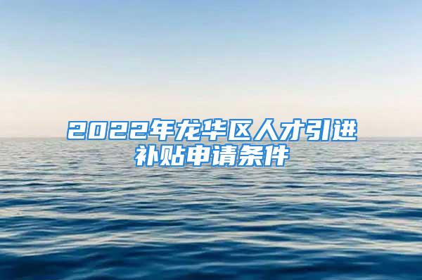 2022年龙华区人才引进补贴申请条件