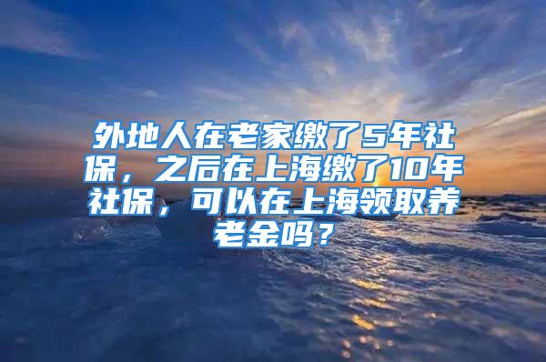 外地人在老家缴了5年社保，之后在上海缴了10年社保，可以在上海领取养老金吗？