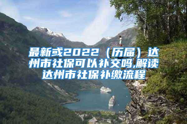 最新或2022（历届）达州市社保可以补交吗,解读达州市社保补缴流程