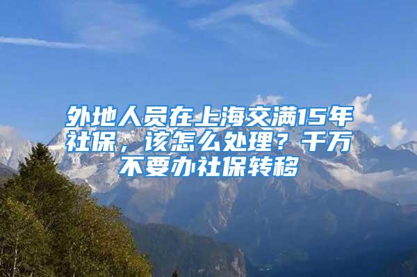 外地人员在上海交满15年社保，该怎么处理？千万不要办社保转移