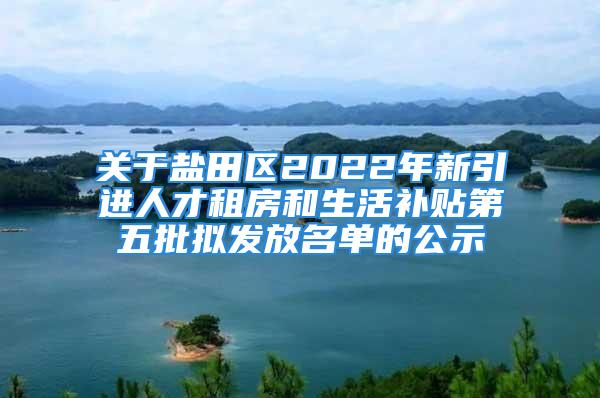 关于盐田区2022年新引进人才租房和生活补贴第五批拟发放名单的公示