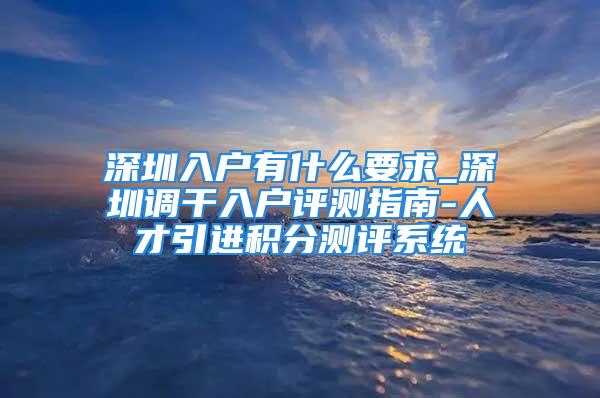 深圳入户有什么要求_深圳调干入户评测指南-人才引进积分测评系统