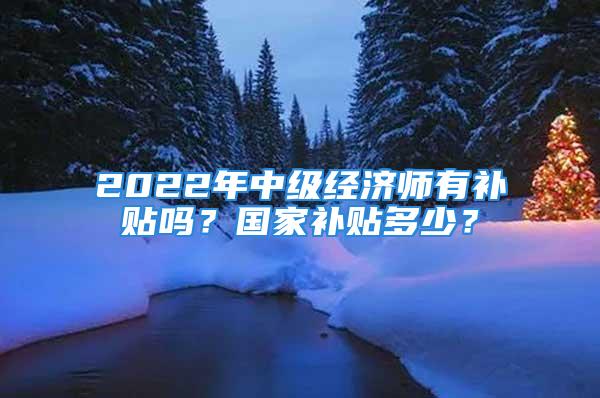 2022年中级经济师有补贴吗？国家补贴多少？