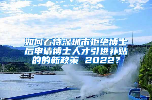 如何看待深圳市拒绝博士后申请博士人才引进补贴的的新政策 2022？