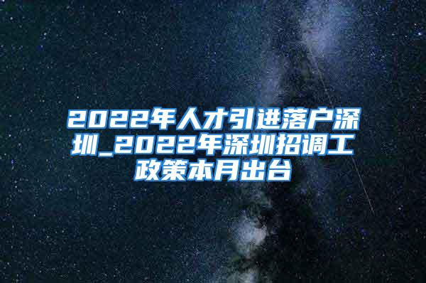 2022年人才引进落户深圳_2022年深圳招调工政策本月出台