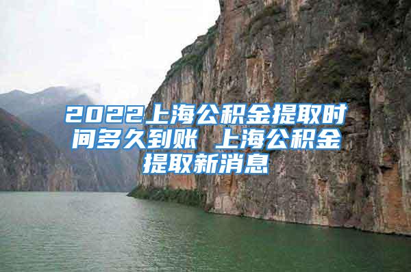 2022上海公积金提取时间多久到账 上海公积金提取新消息