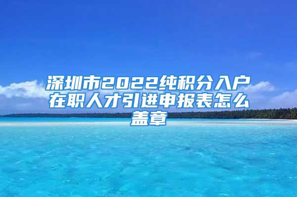 深圳市2022纯积分入户在职人才引进申报表怎么盖章