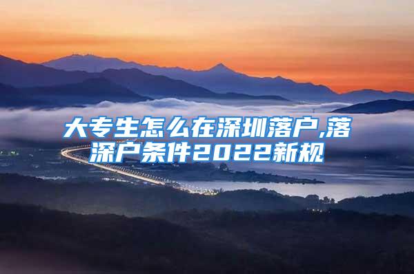 大专生怎么在深圳落户,落深户条件2022新规