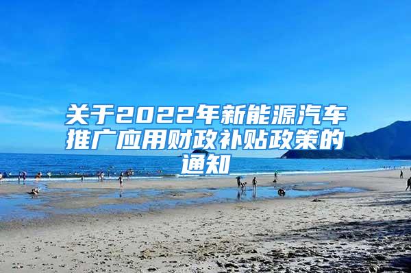 关于2022年新能源汽车推广应用财政补贴政策的通知