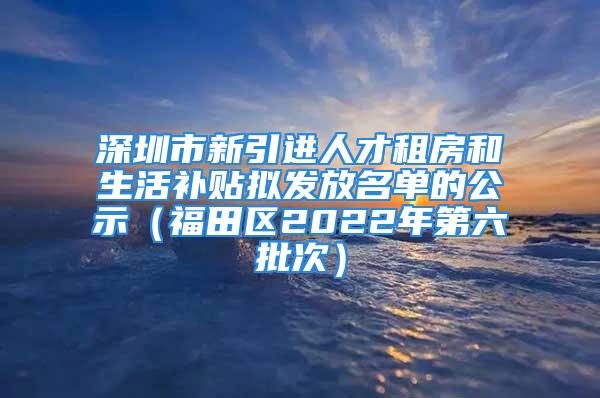 深圳市新引进人才租房和生活补贴拟发放名单的公示（福田区2022年第六批次）