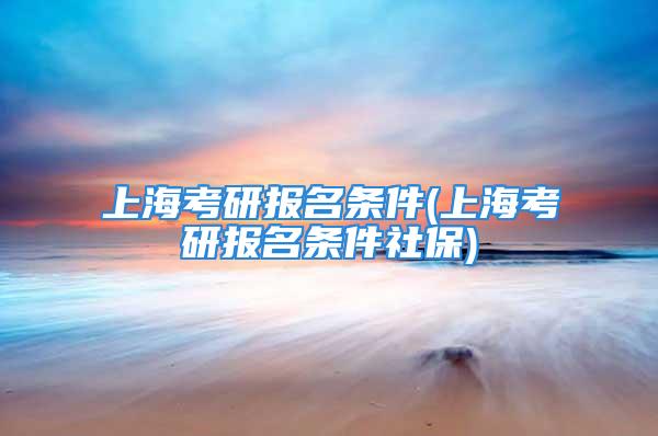 上海考研报名条件(上海考研报名条件社保)