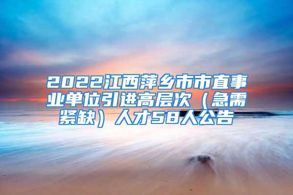 2022江西萍乡市市直事业单位引进高层次（急需紧缺）人才58人公告