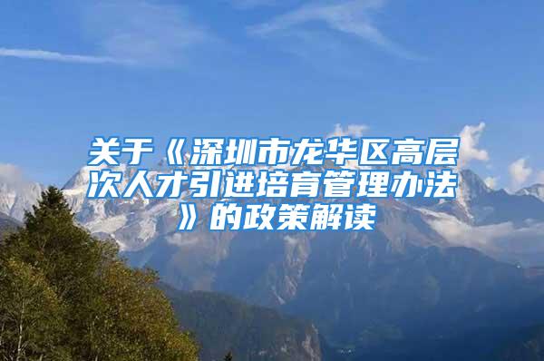 关于《深圳市龙华区高层次人才引进培育管理办法》的政策解读