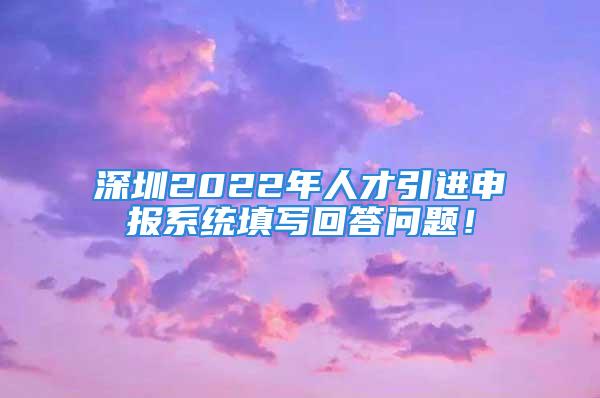 深圳2022年人才引进申报系统填写回答问题！