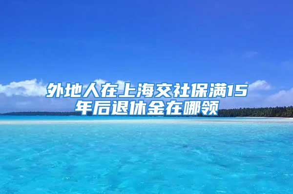 外地人在上海交社保满15年后退休金在哪领