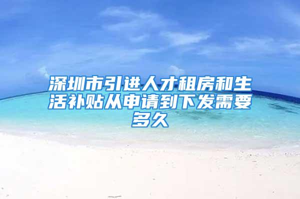 深圳市引进人才租房和生活补贴从申请到下发需要多久