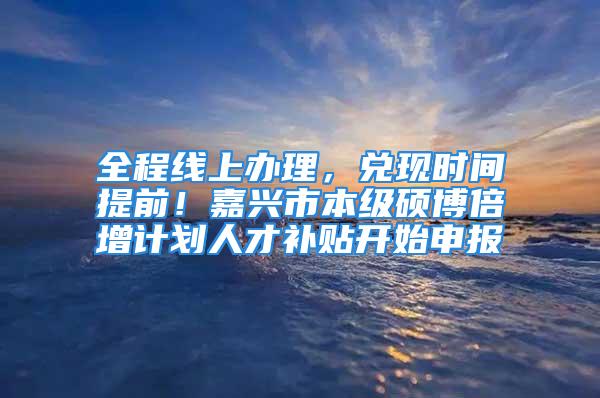 全程线上办理，兑现时间提前！嘉兴市本级硕博倍增计划人才补贴开始申报