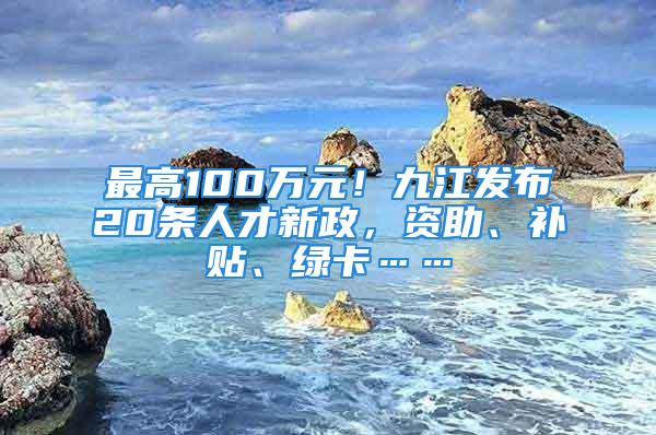 最高100万元！九江发布20条人才新政，资助、补贴、绿卡……